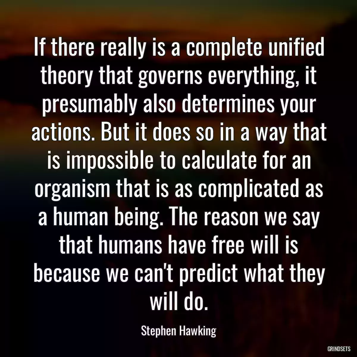 If there really is a complete unified theory that governs everything, it presumably also determines your actions. But it does so in a way that is impossible to calculate for an organism that is as complicated as a human being. The reason we say that humans have free will is because we can\'t predict what they will do.