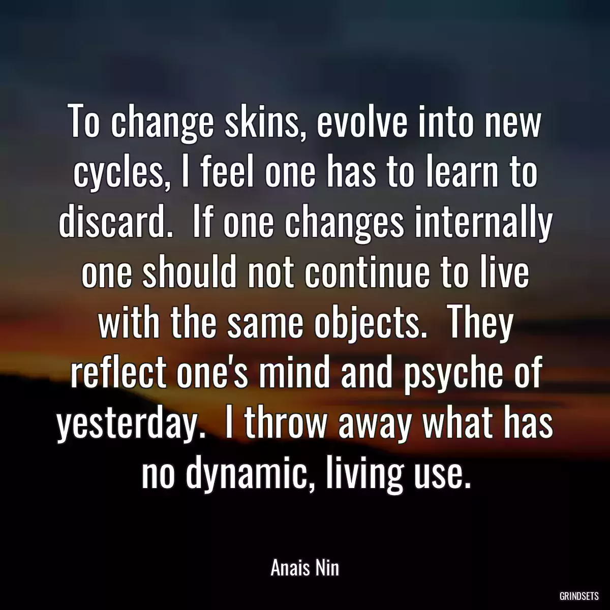 To change skins, evolve into new cycles, I feel one has to learn to discard.  If one changes internally one should not continue to live with the same objects.  They reflect one\'s mind and psyche of yesterday.  I throw away what has no dynamic, living use.