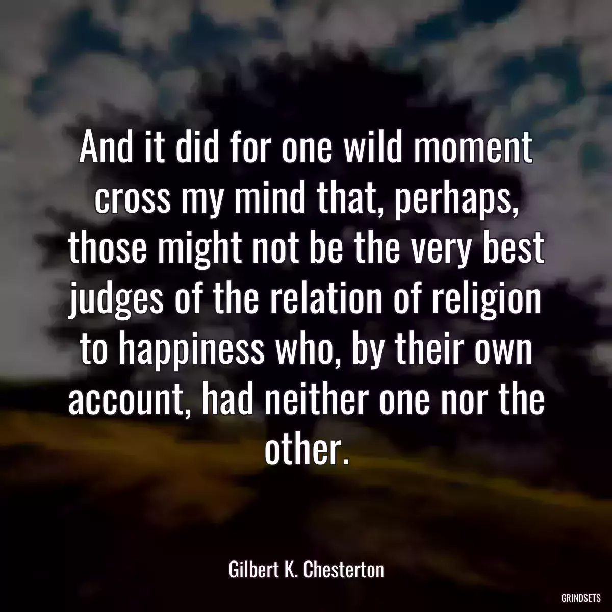 And it did for one wild moment cross my mind that, perhaps, those might not be the very best judges of the relation of religion to happiness who, by their own account, had neither one nor the other.