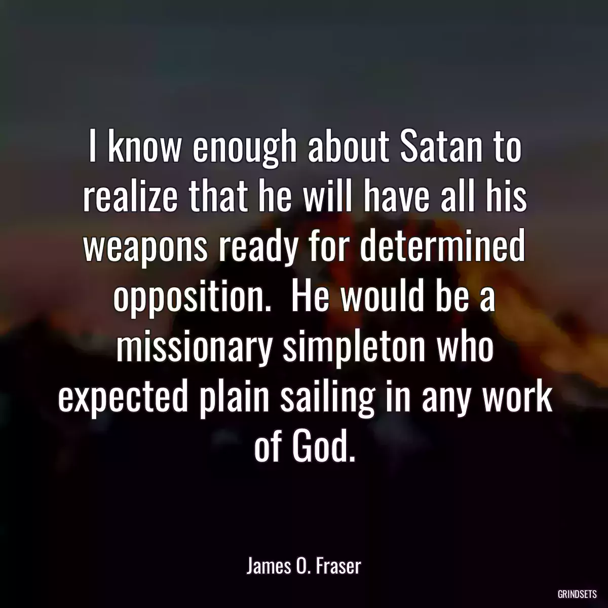 I know enough about Satan to realize that he will have all his weapons ready for determined opposition.  He would be a missionary simpleton who expected plain sailing in any work of God.