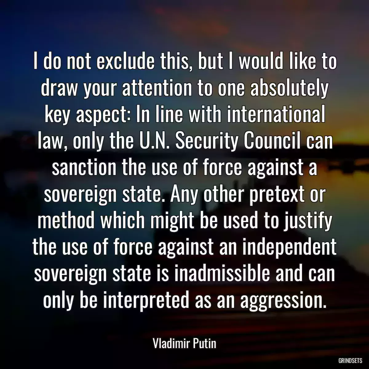 I do not exclude this, but I would like to draw your attention to one absolutely key aspect: In line with international law, only the U.N. Security Council can sanction the use of force against a sovereign state. Any other pretext or method which might be used to justify the use of force against an independent sovereign state is inadmissible and can only be interpreted as an aggression.