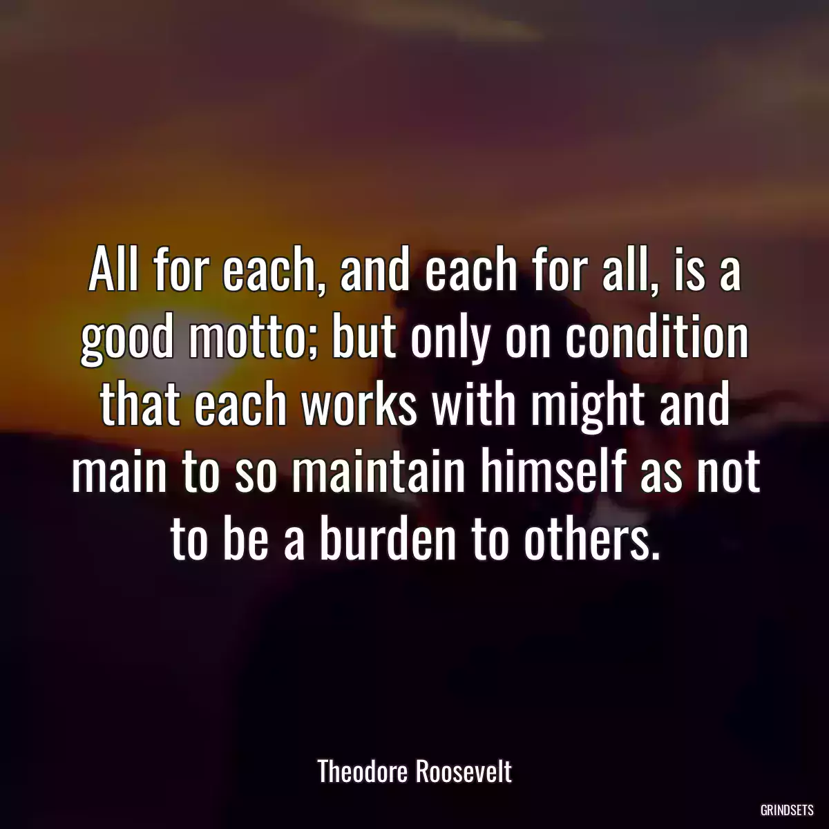 All for each, and each for all, is a good motto; but only on condition that each works with might and main to so maintain himself as not to be a burden to others.