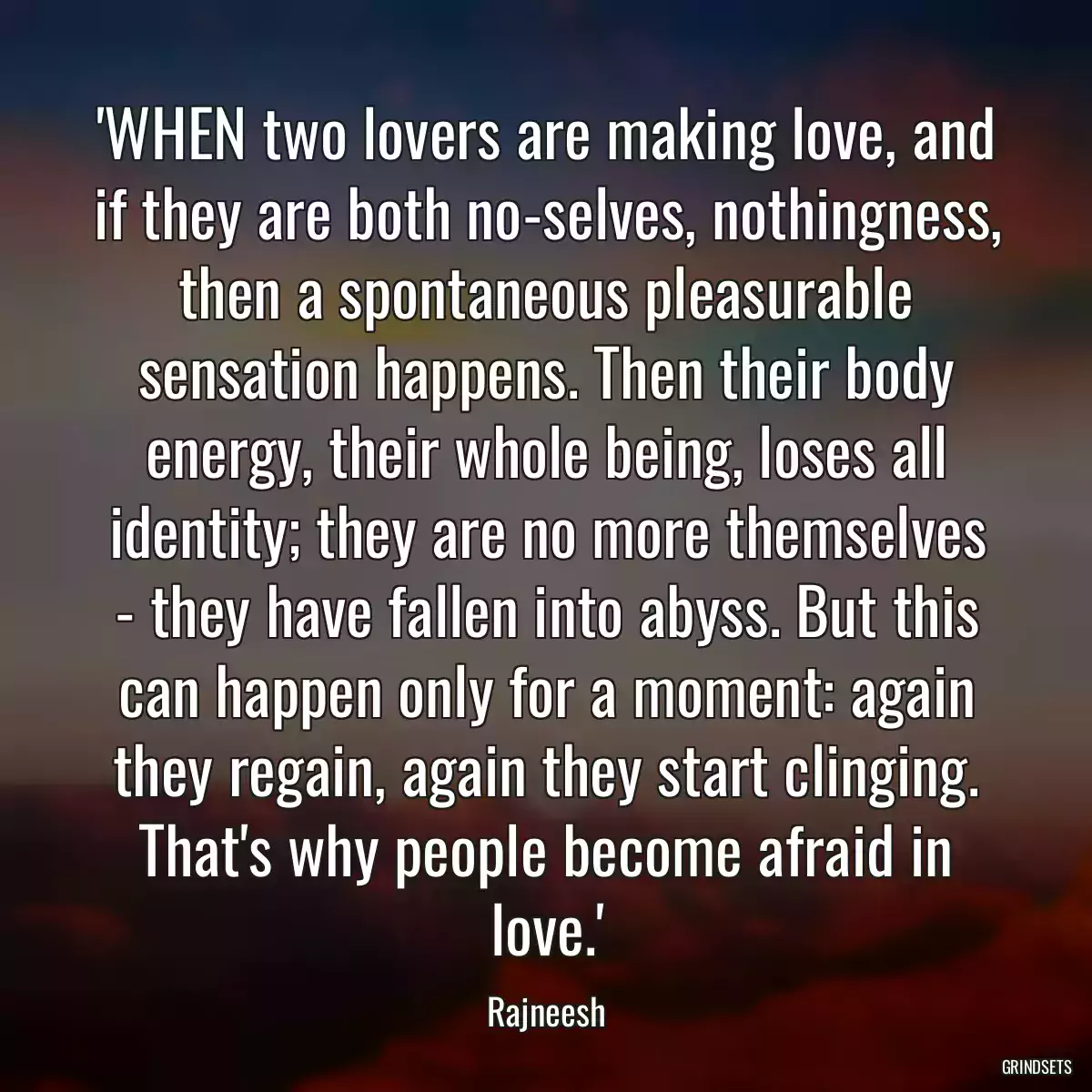 \'WHEN two lovers are making love, and if they are both no-selves, nothingness, then a spontaneous pleasurable sensation happens. Then their body energy, their whole being, loses all identity; they are no more themselves - they have fallen into abyss. But this can happen only for a moment: again they regain, again they start clinging. That\'s why people become afraid in love.\'