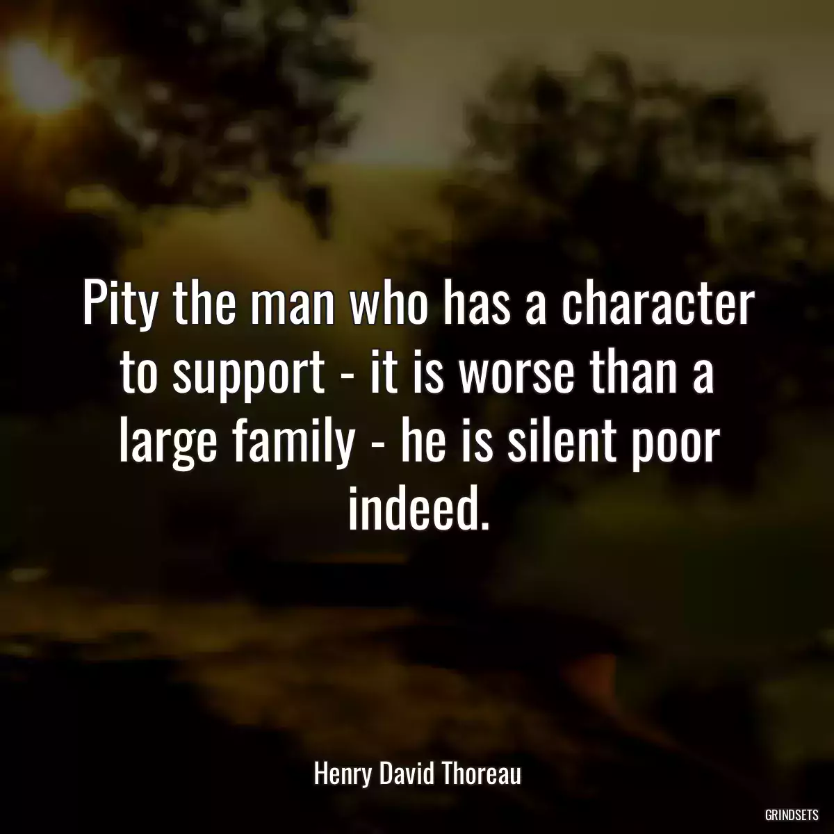 Pity the man who has a character to support - it is worse than a large family - he is silent poor indeed.