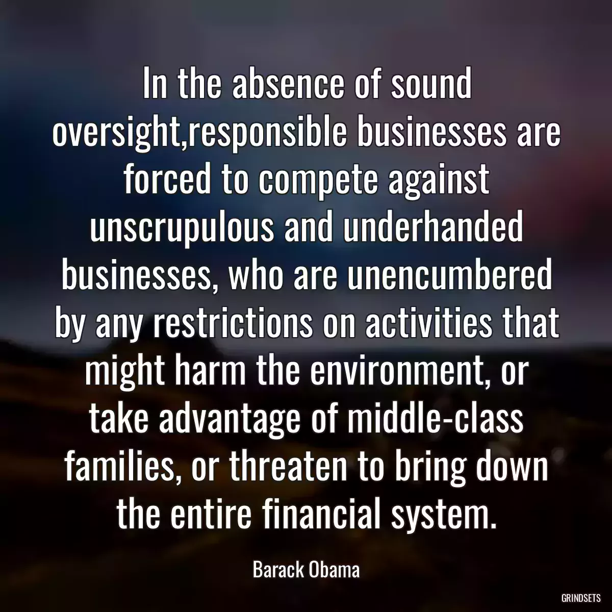 In the absence of sound oversight,responsible businesses are forced to compete against unscrupulous and underhanded businesses, who are unencumbered by any restrictions on activities that might harm the environment, or take advantage of middle-class families, or threaten to bring down the entire financial system.