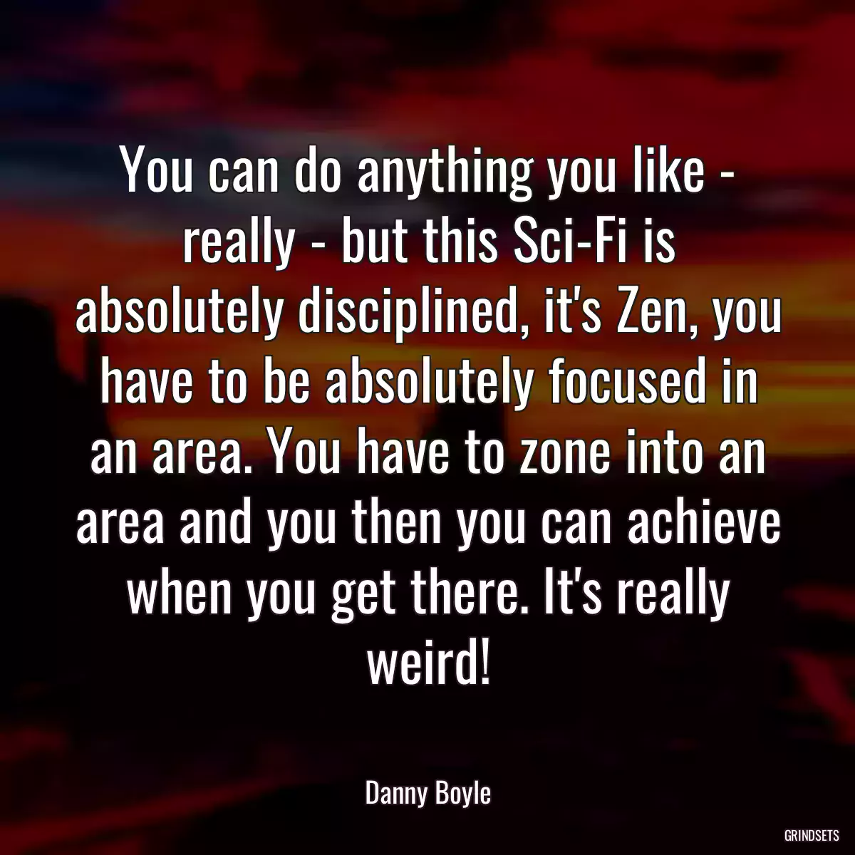 You can do anything you like - really - but this Sci-Fi is absolutely disciplined, it\'s Zen, you have to be absolutely focused in an area. You have to zone into an area and you then you can achieve when you get there. It\'s really weird!