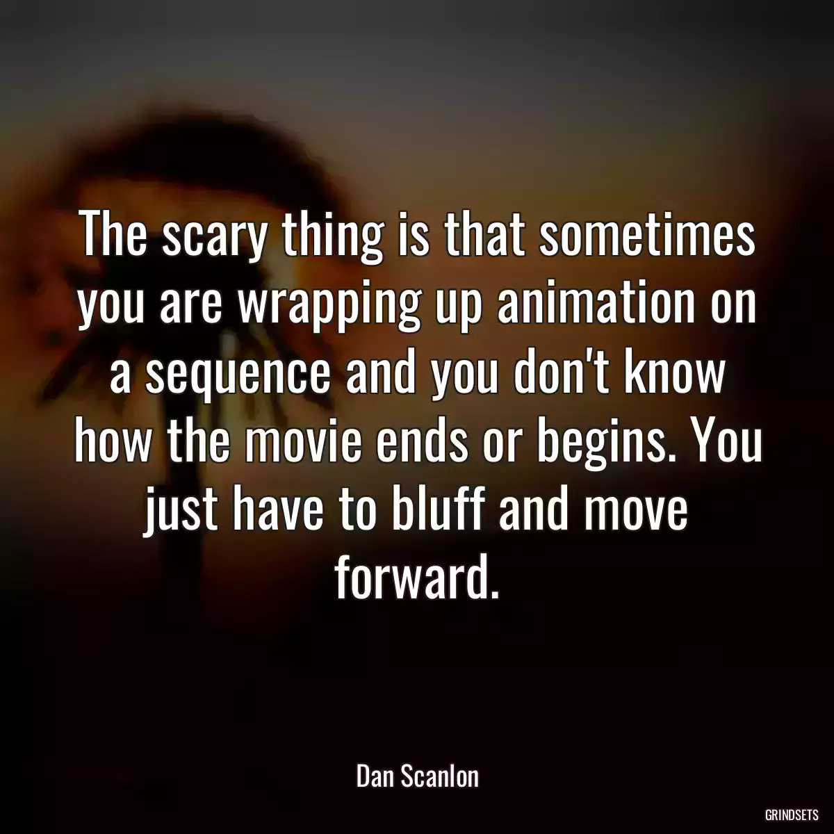 The scary thing is that sometimes you are wrapping up animation on a sequence and you don\'t know how the movie ends or begins. You just have to bluff and move forward.