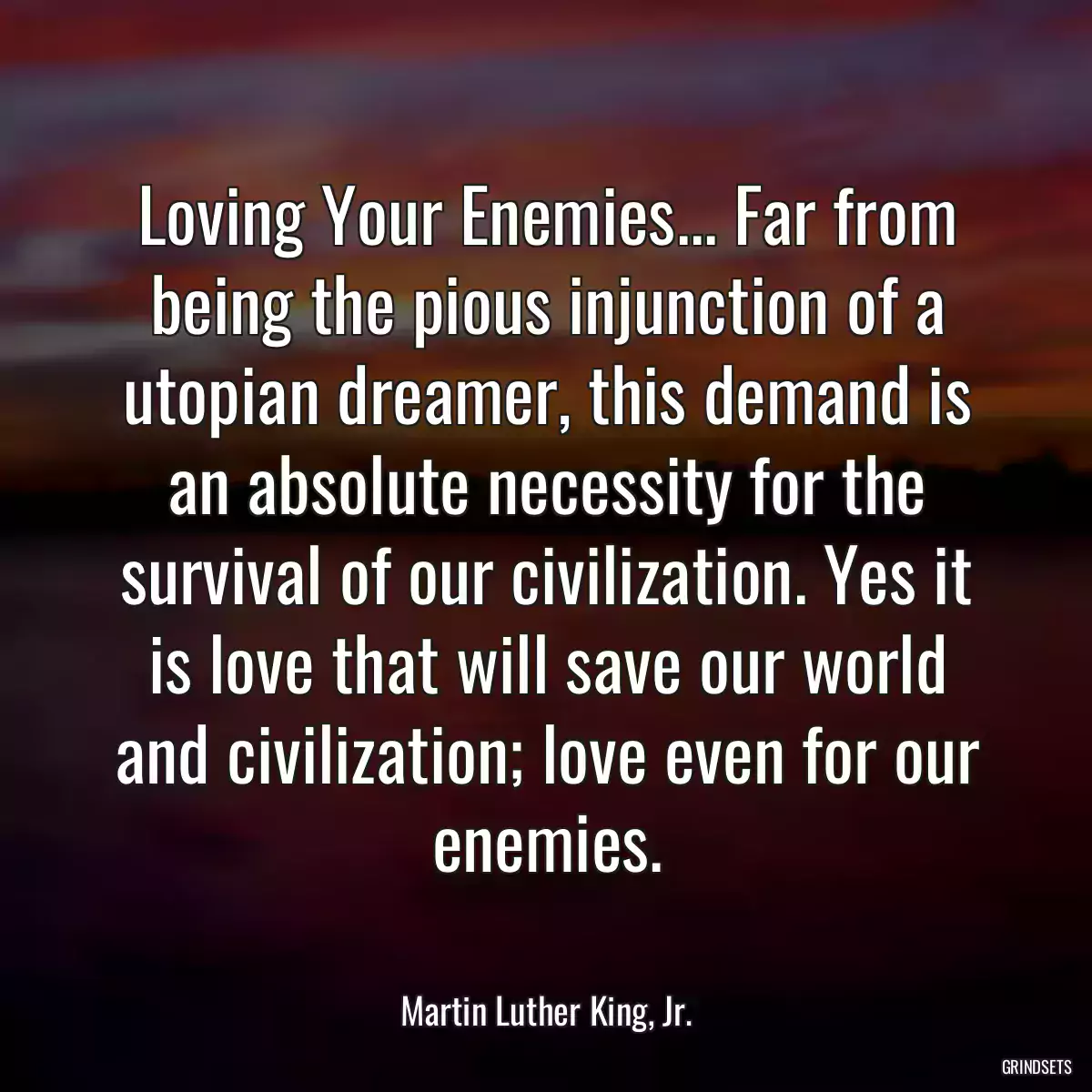 Loving Your Enemies... Far from being the pious injunction of a utopian dreamer, this demand is an absolute necessity for the survival of our civilization. Yes it is love that will save our world and civilization; love even for our enemies.