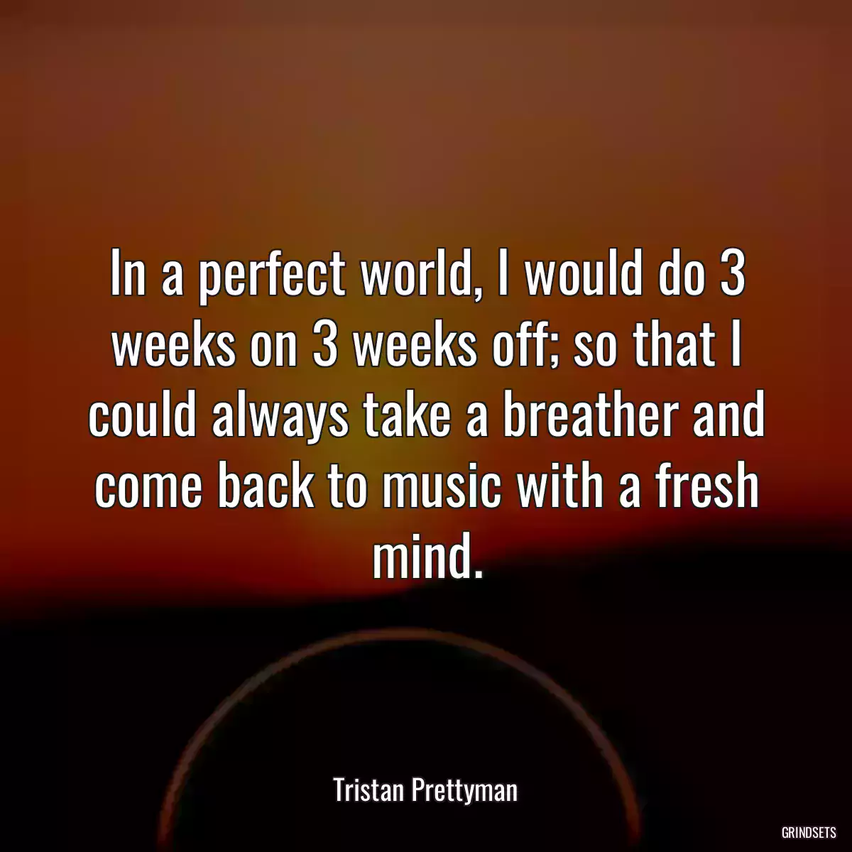 In a perfect world, I would do 3 weeks on 3 weeks off; so that I could always take a breather and come back to music with a fresh mind.