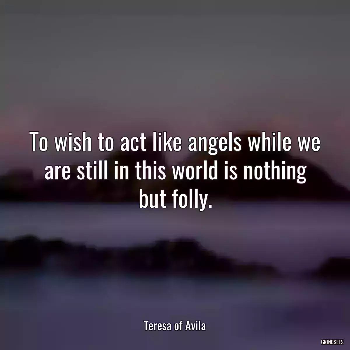 To wish to act like angels while we are still in this world is nothing but folly.