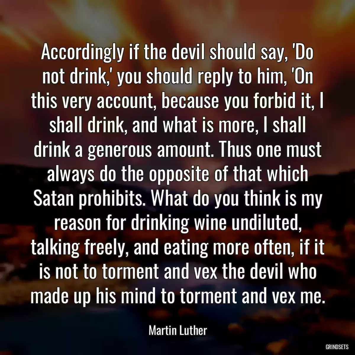 Accordingly if the devil should say, \'Do not drink,\' you should reply to him, \'On this very account, because you forbid it, I shall drink, and what is more, I shall drink a generous amount. Thus one must always do the opposite of that which Satan prohibits. What do you think is my reason for drinking wine undiluted, talking freely, and eating more often, if it is not to torment and vex the devil who made up his mind to torment and vex me.