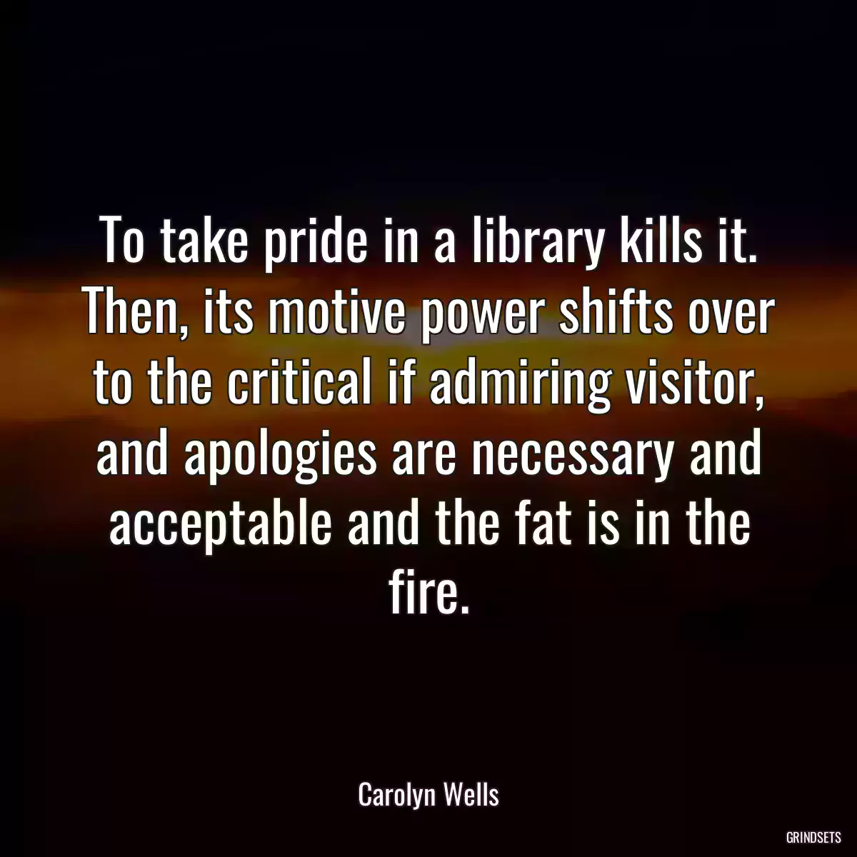 To take pride in a library kills it. Then, its motive power shifts over to the critical if admiring visitor, and apologies are necessary and acceptable and the fat is in the fire.