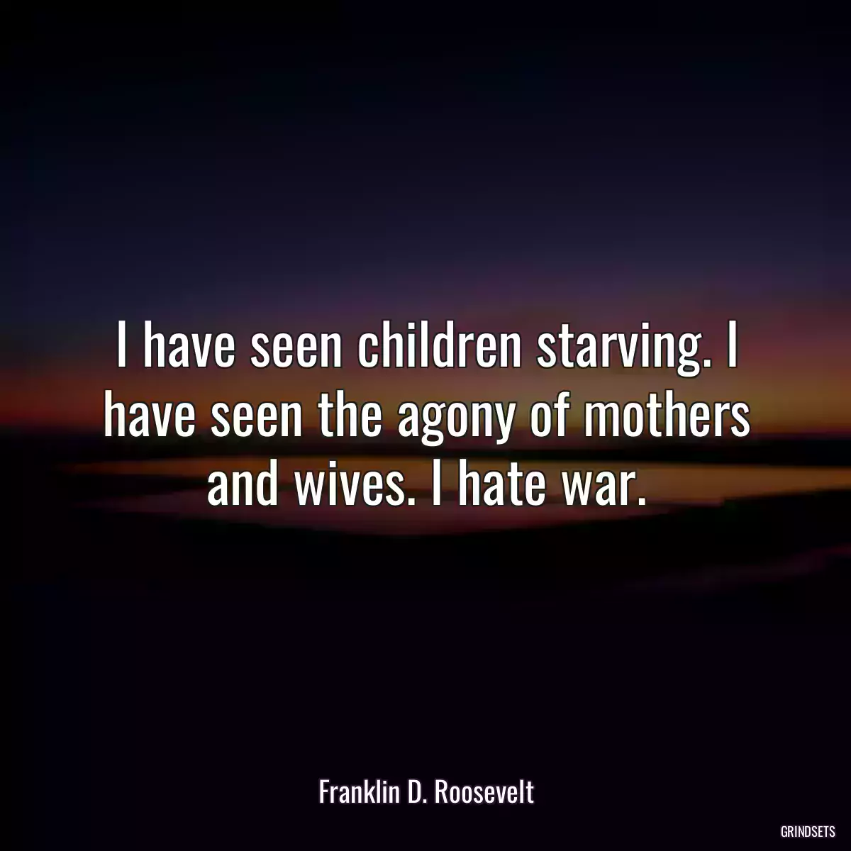 I have seen children starving. I have seen the agony of mothers and wives. I hate war.