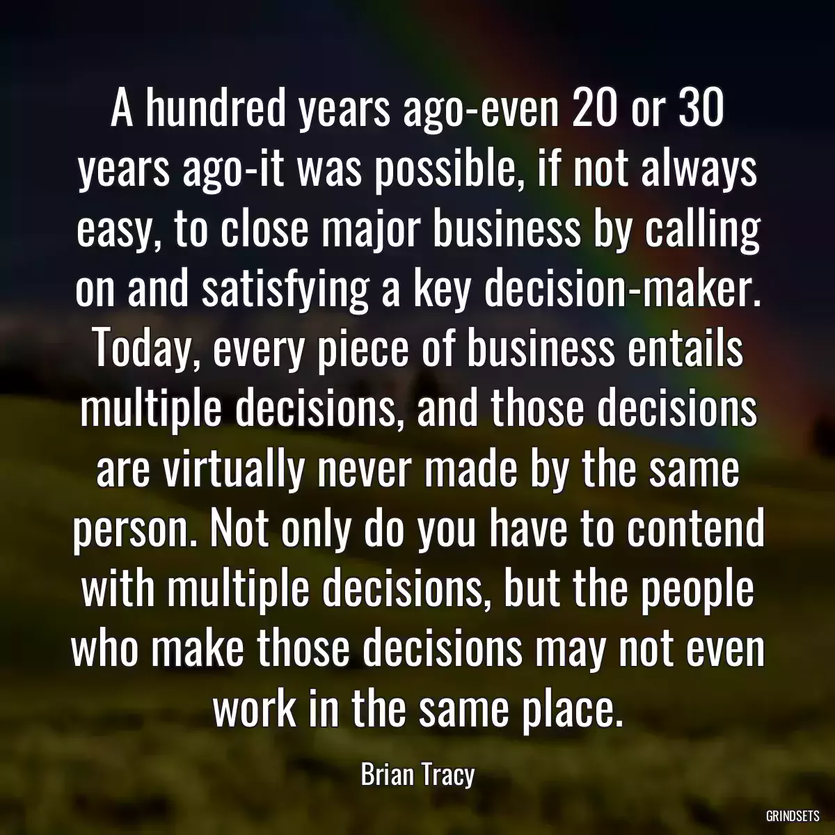 A hundred years ago-even 20 or 30 years ago-it was possible, if not always easy, to close major business by calling on and satisfying a key decision-maker. Today, every piece of business entails multiple decisions, and those decisions are virtually never made by the same person. Not only do you have to contend with multiple decisions, but the people who make those decisions may not even work in the same place.