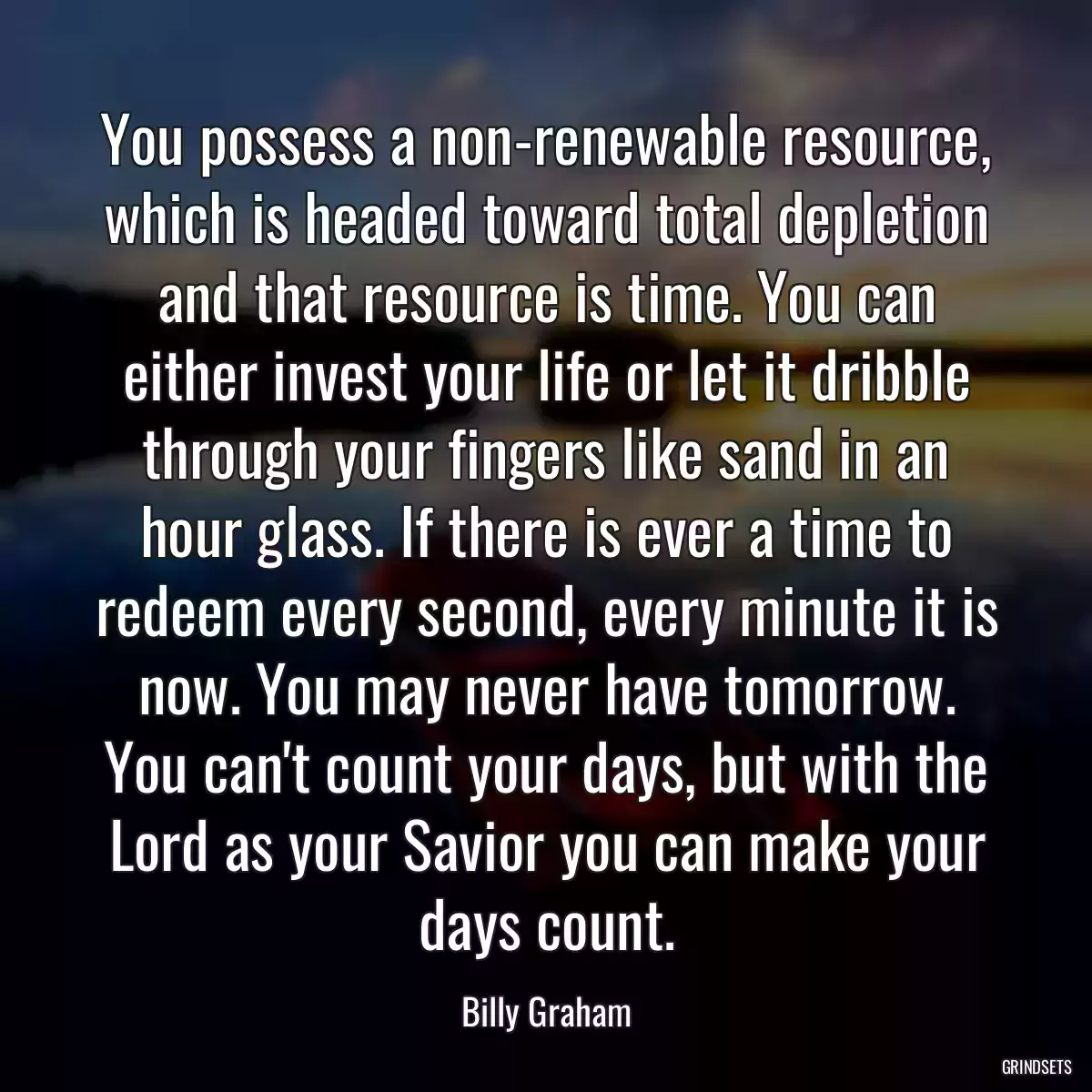 You possess a non-renewable resource, which is headed toward total depletion and that resource is time. You can either invest your life or let it dribble through your fingers like sand in an hour glass. If there is ever a time to redeem every second, every minute it is now. You may never have tomorrow. You can\'t count your days, but with the Lord as your Savior you can make your days count.