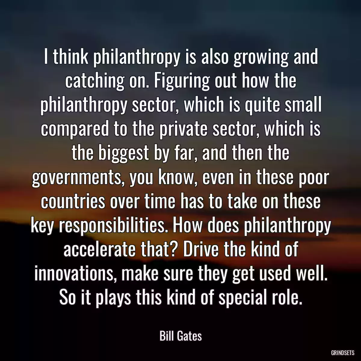 I think philanthropy is also growing and catching on. Figuring out how the philanthropy sector, which is quite small compared to the private sector, which is the biggest by far, and then the governments, you know, even in these poor countries over time has to take on these key responsibilities. How does philanthropy accelerate that? Drive the kind of innovations, make sure they get used well. So it plays this kind of special role.