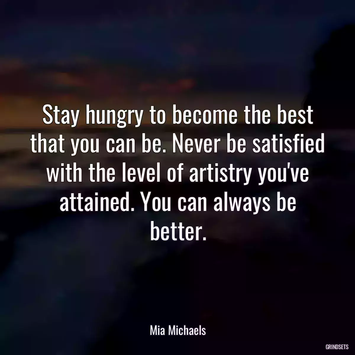 Stay hungry to become the best that you can be. Never be satisfied with the level of artistry you\'ve attained. You can always be better.