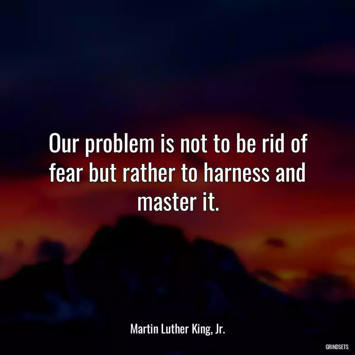 Our problem is not to be rid of fear but rather to harness and master it.