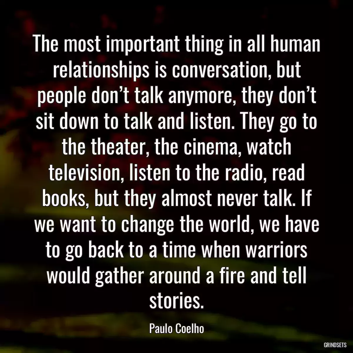 The most important thing in all human relationships is conversation, but people don’t talk anymore, they don’t sit down to talk and listen. They go to the theater, the cinema, watch television, listen to the radio, read books, but they almost never talk. If we want to change the world, we have to go back to a time when warriors would gather around a fire and tell stories.