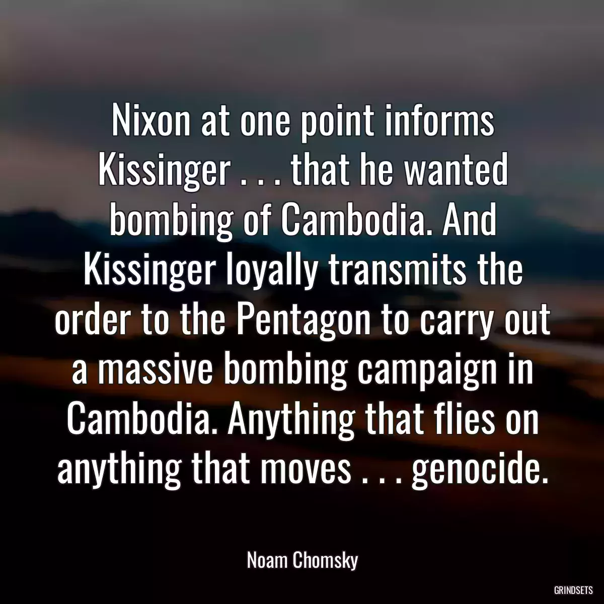 Nixon at one point informs Kissinger . . . that he wanted bombing of Cambodia. And Kissinger loyally transmits the order to the Pentagon to carry out a massive bombing campaign in Cambodia. Anything that flies on anything that moves . . . genocide.