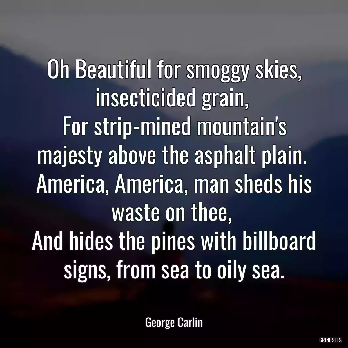 Oh Beautiful for smoggy skies, insecticided grain, 
For strip-mined mountain\'s majesty above the asphalt plain. 
America, America, man sheds his waste on thee, 
And hides the pines with billboard signs, from sea to oily sea.