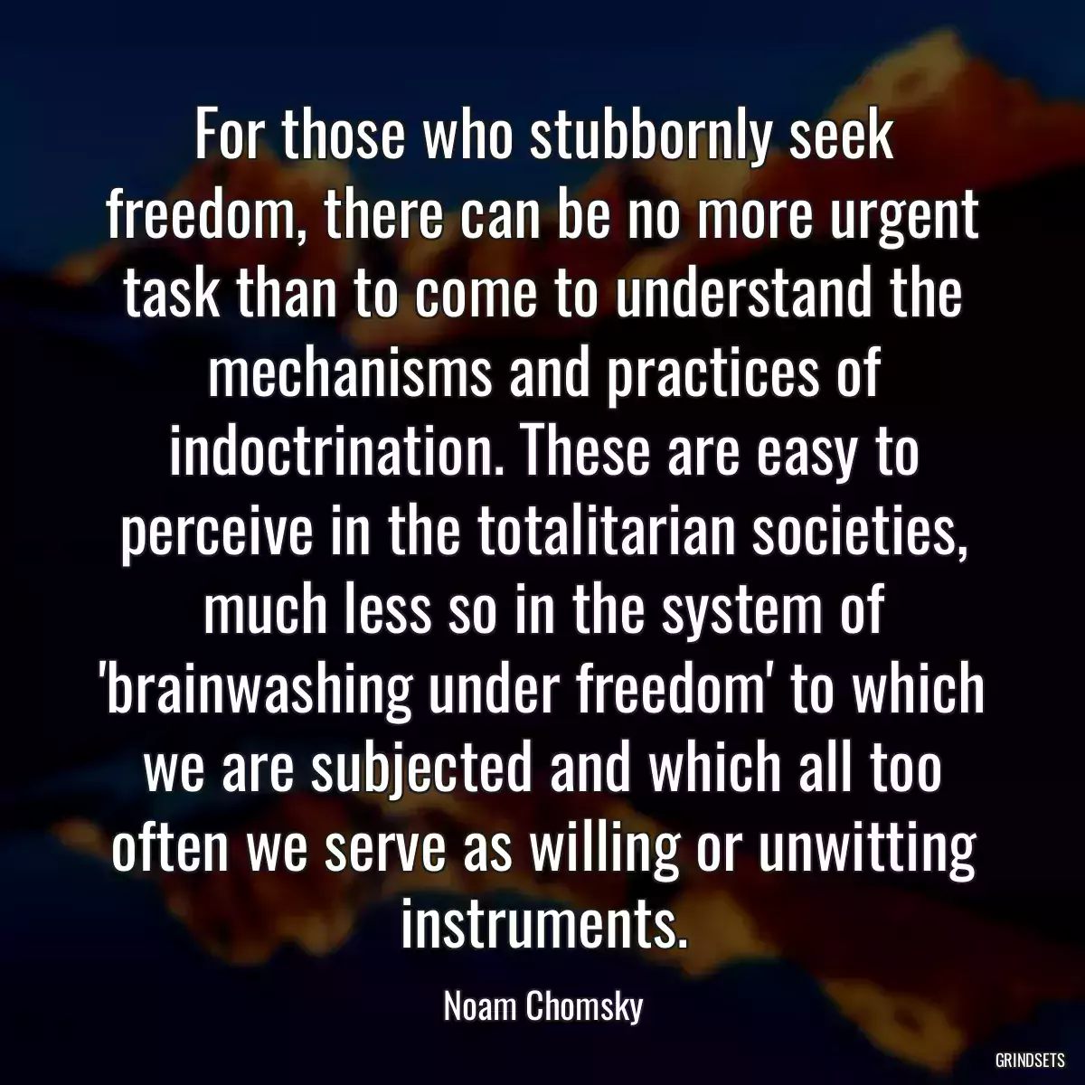 For those who stubbornly seek freedom, there can be no more urgent task than to come to understand the mechanisms and practices of indoctrination. These are easy to perceive in the totalitarian societies, much less so in the system of \'brainwashing under freedom\' to which we are subjected and which all too often we serve as willing or unwitting instruments.