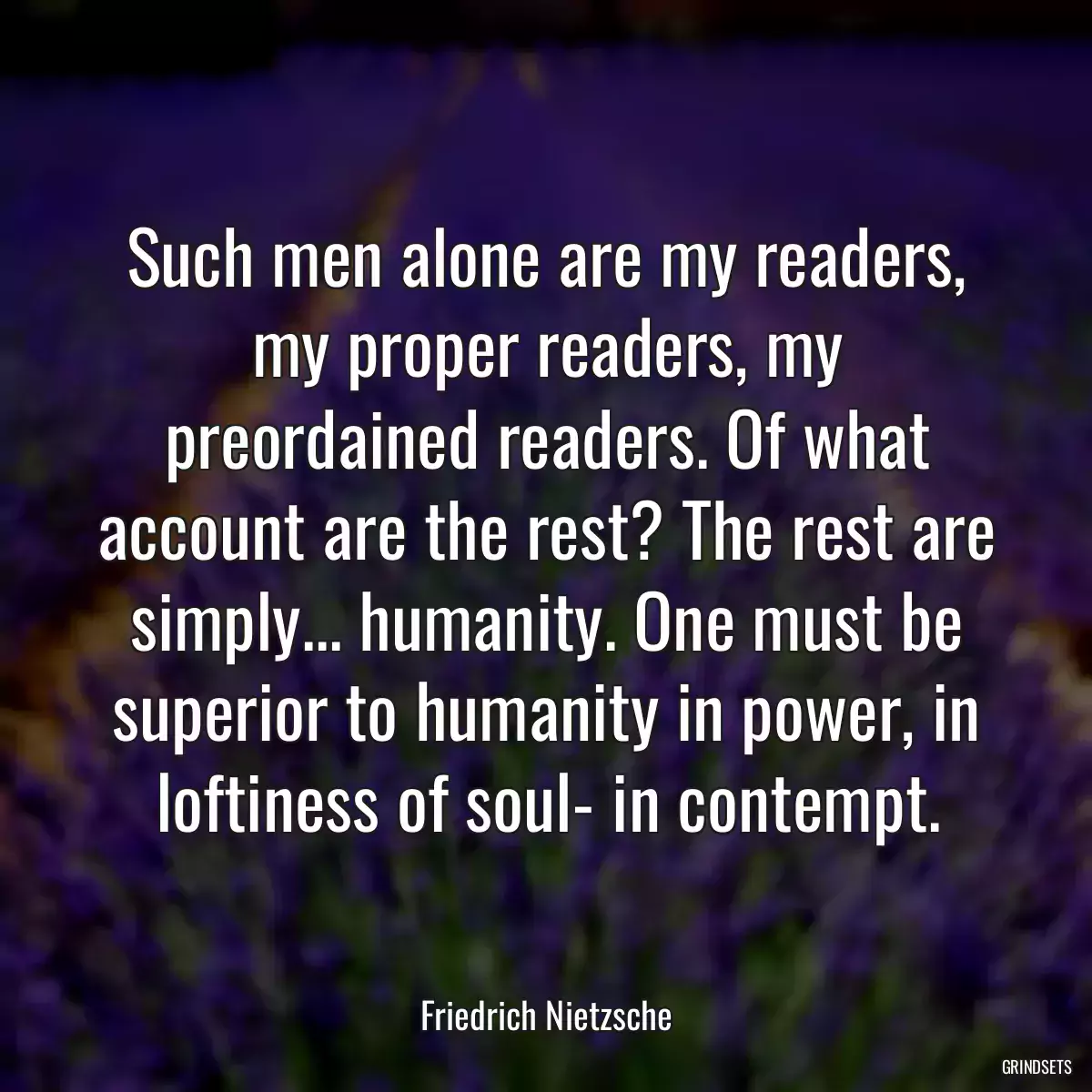 Such men alone are my readers, my proper readers, my preordained readers. Of what account are the rest? The rest are simply... humanity. One must be superior to humanity in power, in loftiness of soul- in contempt.