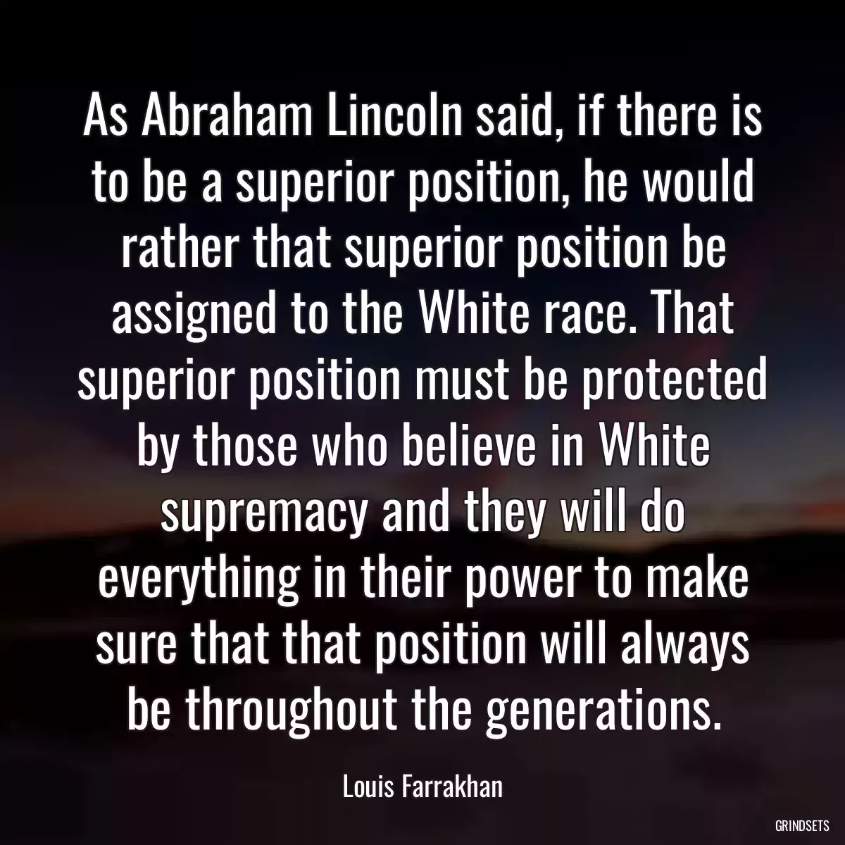 As Abraham Lincoln said, if there is to be a superior position, he would rather that superior position be assigned to the White race. That superior position must be protected by those who believe in White supremacy and they will do everything in their power to make sure that that position will always be throughout the generations.