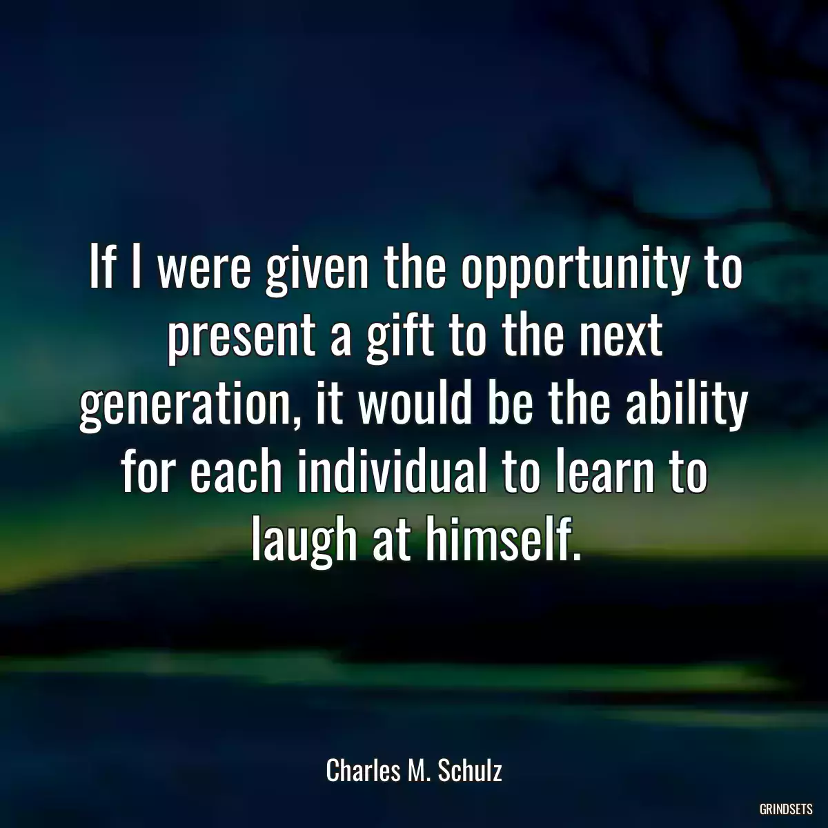 If I were given the opportunity to present a gift to the next generation, it would be the ability for each individual to learn to laugh at himself.