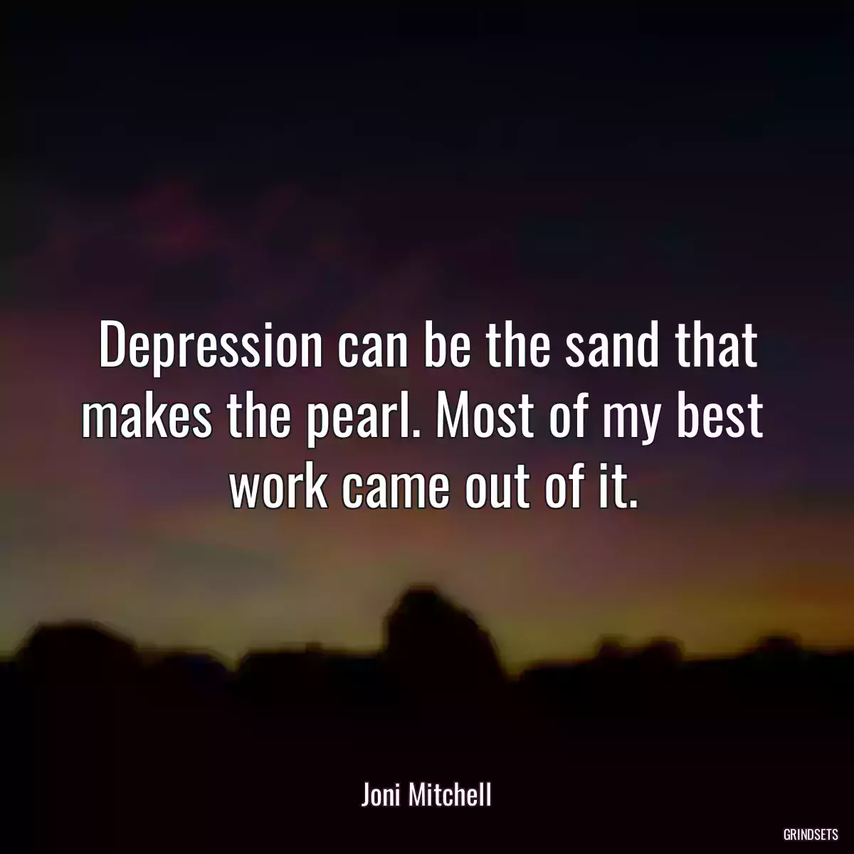 Depression can be the sand that makes the pearl. Most of my best 
 work came out of it.