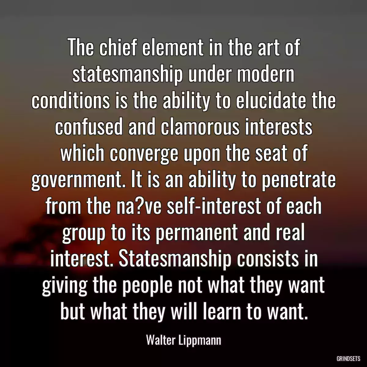 The chief element in the art of statesmanship under modern conditions is the ability to elucidate the confused and clamorous interests which converge upon the seat of government. It is an ability to penetrate from the na?ve self-interest of each group to its permanent and real interest. Statesmanship consists in giving the people not what they want but what they will learn to want.