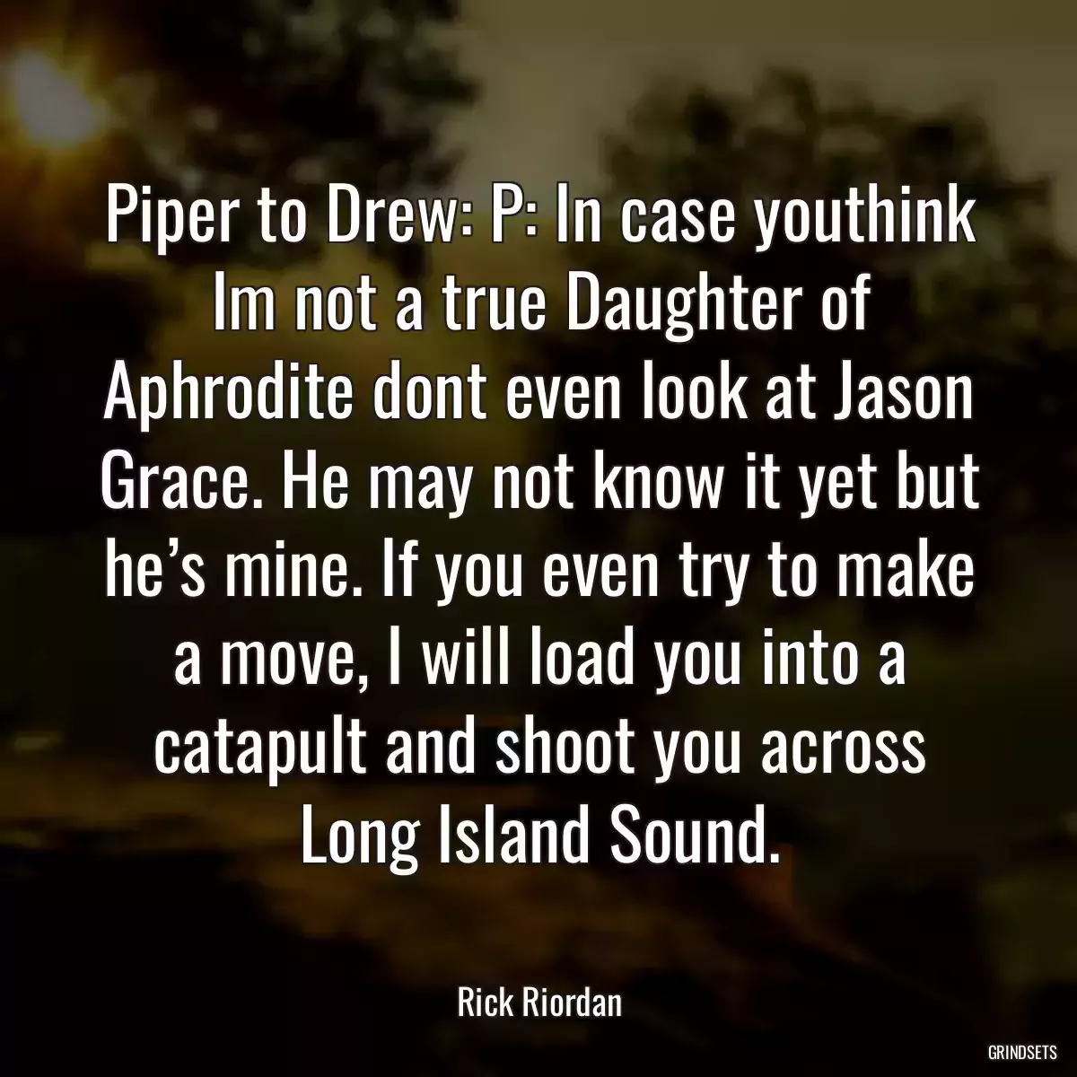 Piper to Drew: P: In case youthink Im not a true Daughter of Aphrodite dont even look at Jason Grace. He may not know it yet but he’s mine. If you even try to make a move, I will load you into a catapult and shoot you across Long Island Sound.