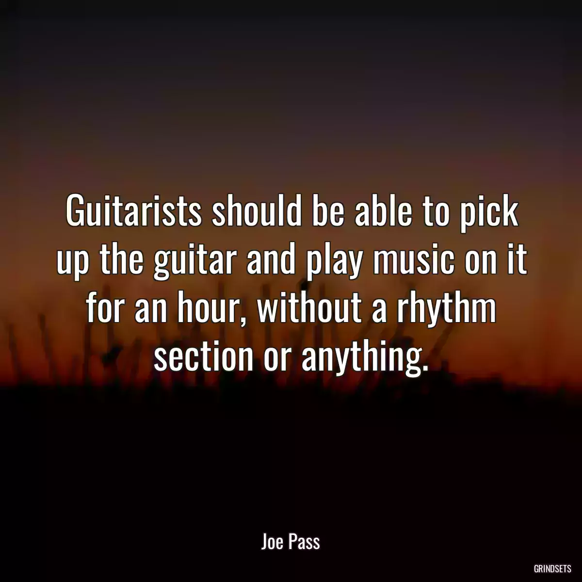 Guitarists should be able to pick up the guitar and play music on it for an hour, without a rhythm section or anything.