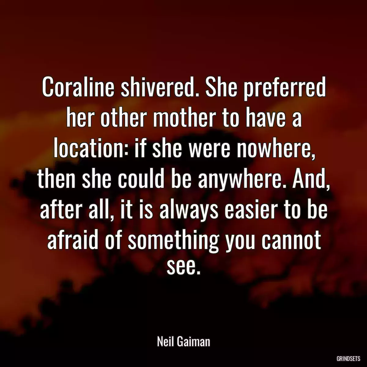 Coraline shivered. She preferred her other mother to have a location: if she were nowhere, then she could be anywhere. And, after all, it is always easier to be afraid of something you cannot see.