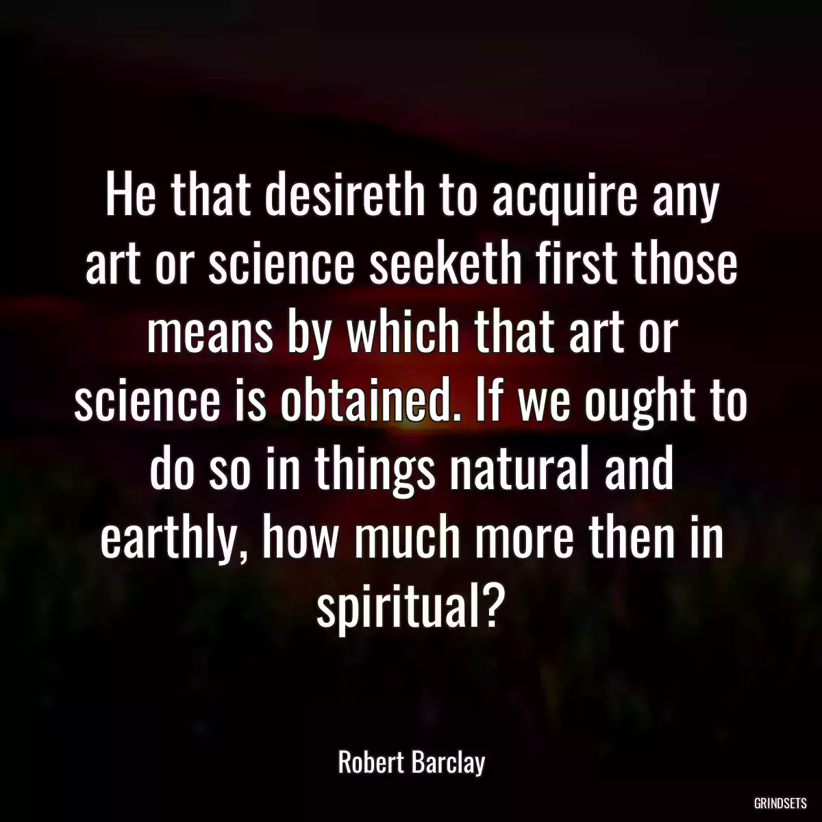 He that desireth to acquire any art or science seeketh first those means by which that art or science is obtained. If we ought to do so in things natural and earthly, how much more then in spiritual?