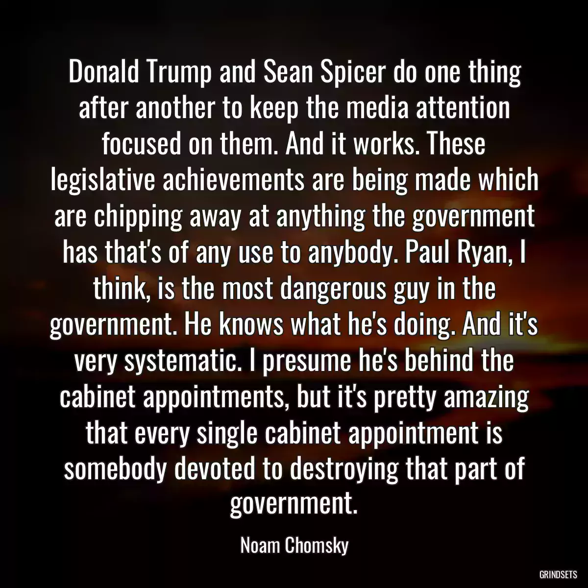 Donald Trump and Sean Spicer do one thing after another to keep the media attention focused on them. And it works. These legislative achievements are being made which are chipping away at anything the government has that\'s of any use to anybody. Paul Ryan, I think, is the most dangerous guy in the government. He knows what he\'s doing. And it\'s very systematic. I presume he\'s behind the cabinet appointments, but it\'s pretty amazing that every single cabinet appointment is somebody devoted to destroying that part of government.