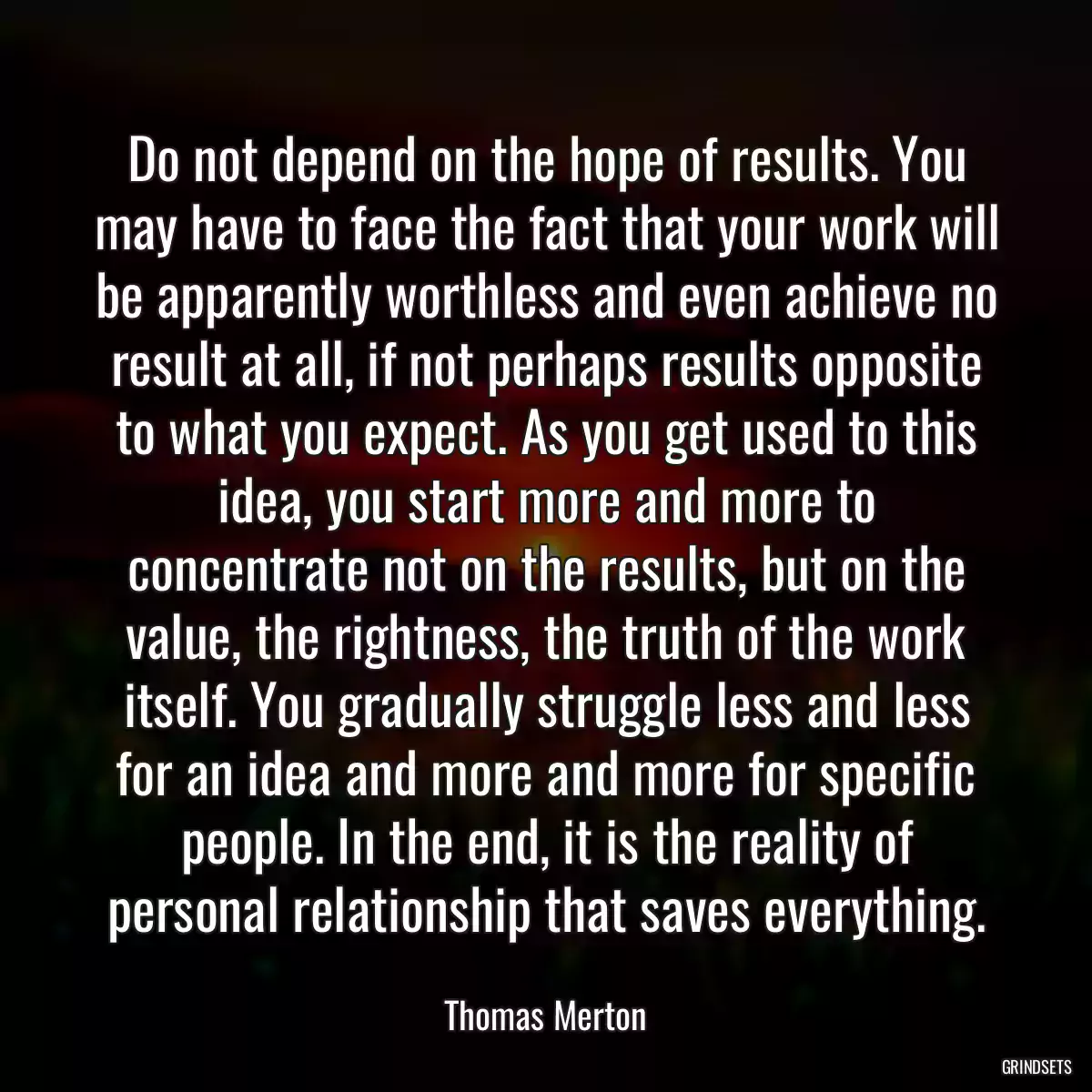 Do not depend on the hope of results. You may have to face the fact that your work will be apparently worthless and even achieve no result at all, if not perhaps results opposite to what you expect. As you get used to this idea, you start more and more to concentrate not on the results, but on the value, the rightness, the truth of the work itself. You gradually struggle less and less for an idea and more and more for specific people. In the end, it is the reality of personal relationship that saves everything.