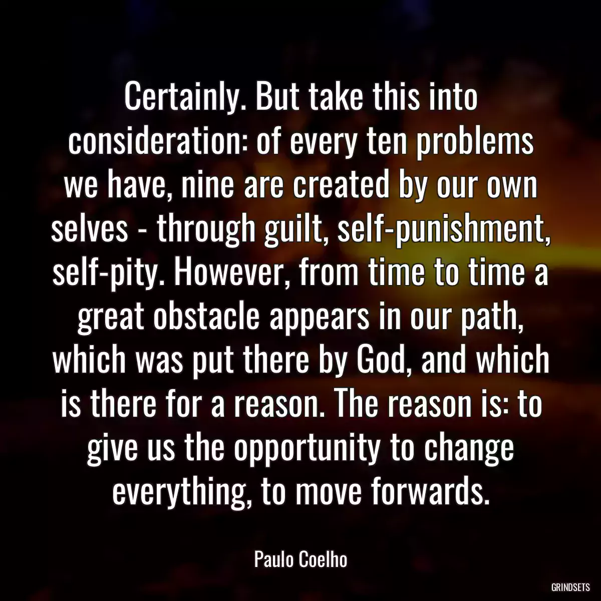 Certainly. But take this into consideration: of every ten problems we have, nine are created by our own selves - through guilt, self-punishment, self-pity. However, from time to time a great obstacle appears in our path, which was put there by God, and which is there for a reason. The reason is: to give us the opportunity to change everything, to move forwards.