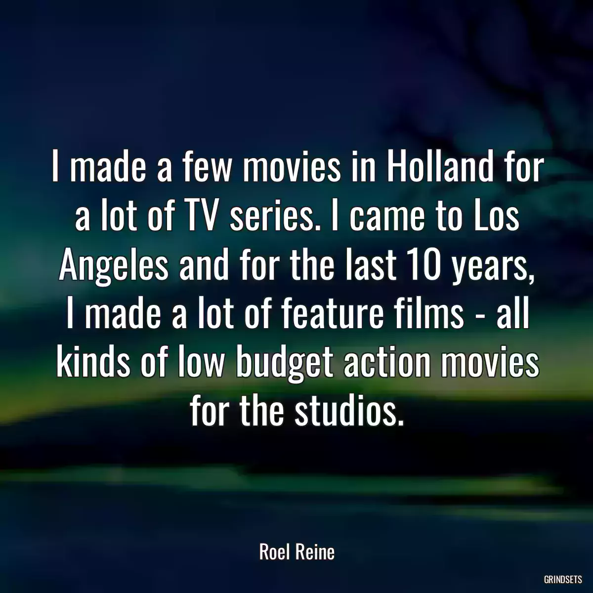 I made a few movies in Holland for a lot of TV series. I came to Los Angeles and for the last 10 years, I made a lot of feature films - all kinds of low budget action movies for the studios.