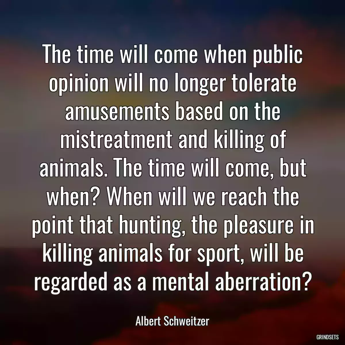 The time will come when public opinion will no longer tolerate amusements based on the mistreatment and killing of animals. The time will come, but when? When will we reach the point that hunting, the pleasure in killing animals for sport, will be regarded as a mental aberration?