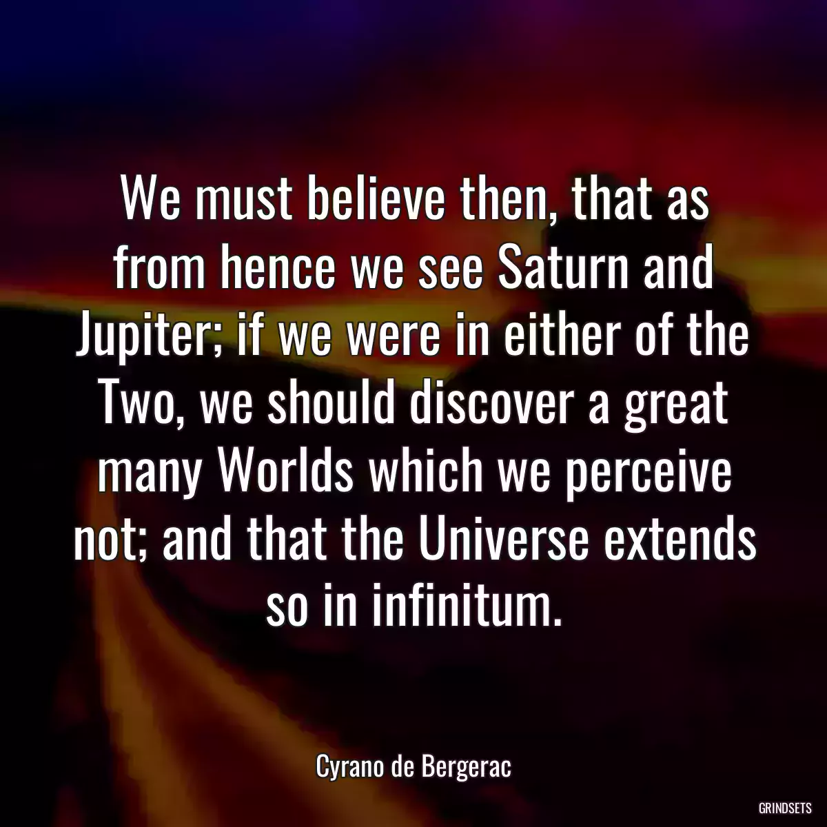 We must believe then, that as from hence we see Saturn and Jupiter; if we were in either of the Two, we should discover a great many Worlds which we perceive not; and that the Universe extends so in infinitum.