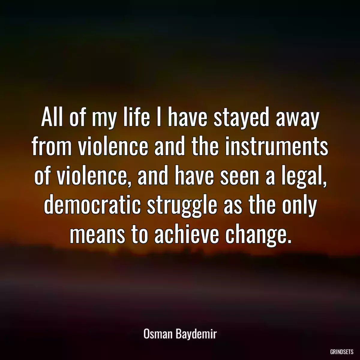 All of my life I have stayed away from violence and the instruments of violence, and have seen a legal, democratic struggle as the only means to achieve change.