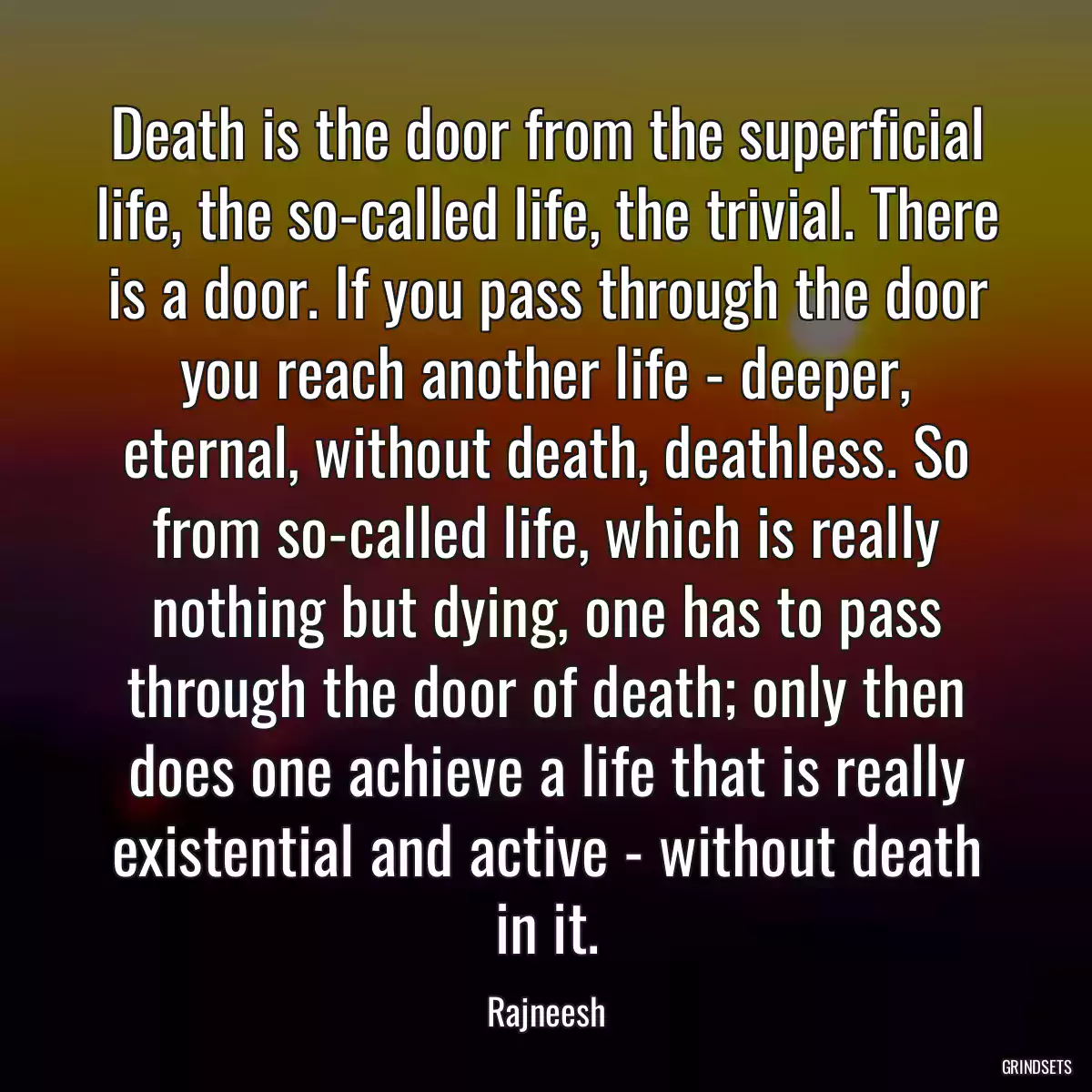 Death is the door from the superficial life, the so-called life, the trivial. There is a door. If you pass through the door you reach another life - deeper, eternal, without death, deathless. So from so-called life, which is really nothing but dying, one has to pass through the door of death; only then does one achieve a life that is really existential and active - without death in it.