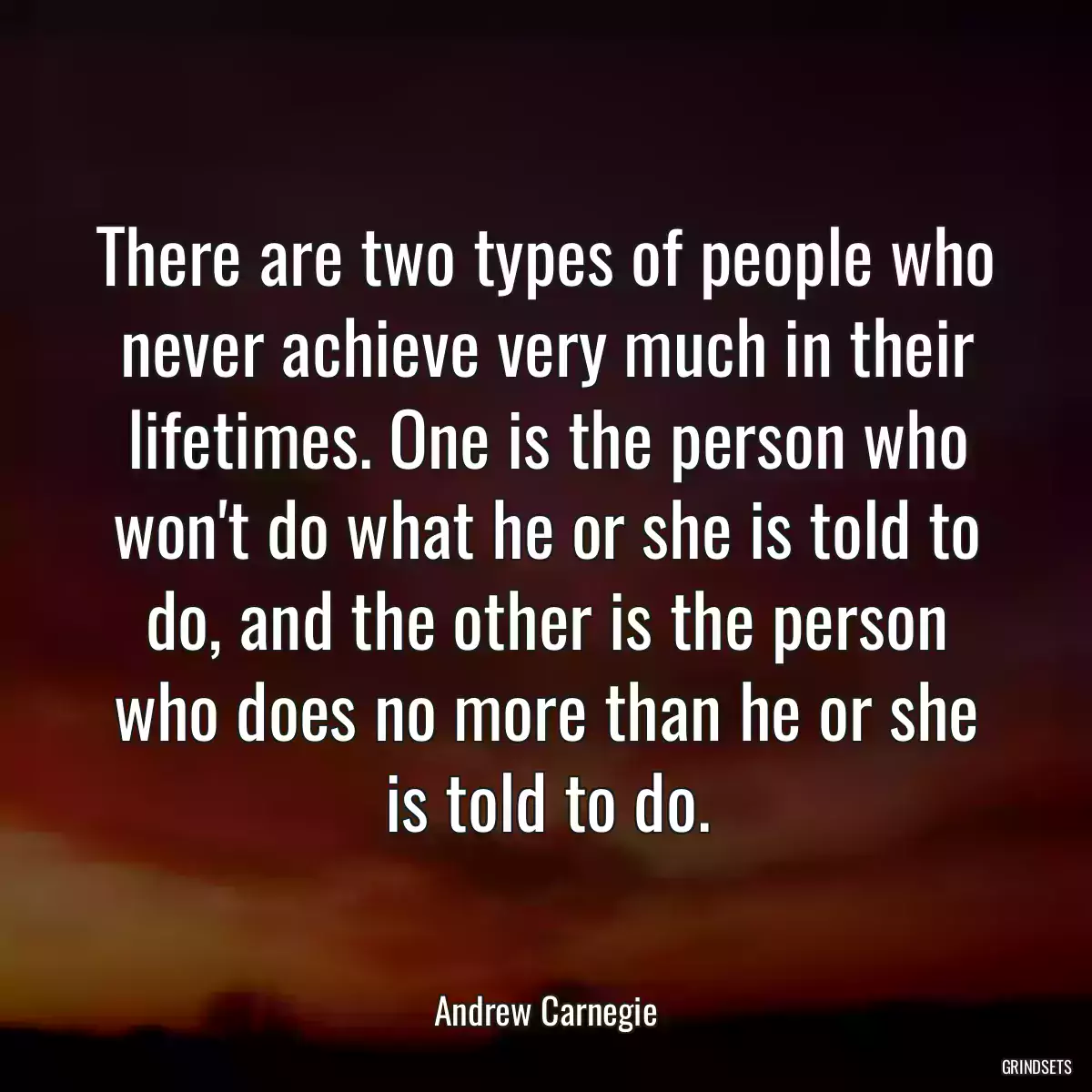 There are two types of people who never achieve very much in their lifetimes. One is the person who won\'t do what he or she is told to do, and the other is the person who does no more than he or she is told to do.