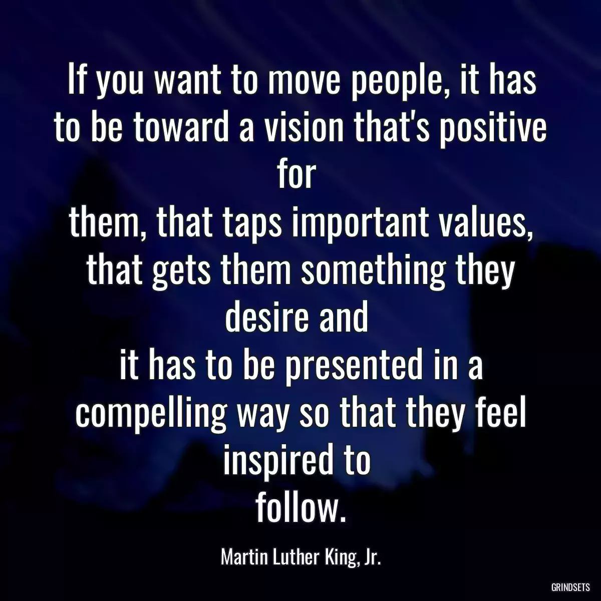 If you want to move people, it has to be toward a vision that\'s positive for 
them, that taps important values, that gets them something they desire and 
it has to be presented in a compelling way so that they feel inspired to 
follow.