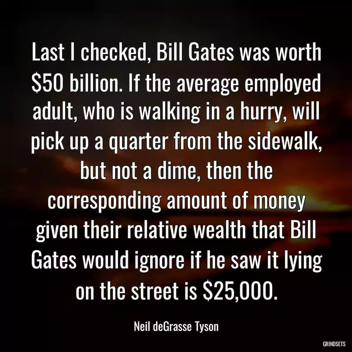 Last I checked, Bill Gates was worth $50 billion. If the average employed adult, who is walking in a hurry, will pick up a quarter from the sidewalk, but not a dime, then the corresponding amount of money given their relative wealth that Bill Gates would ignore if he saw it lying on the street is $25,000.