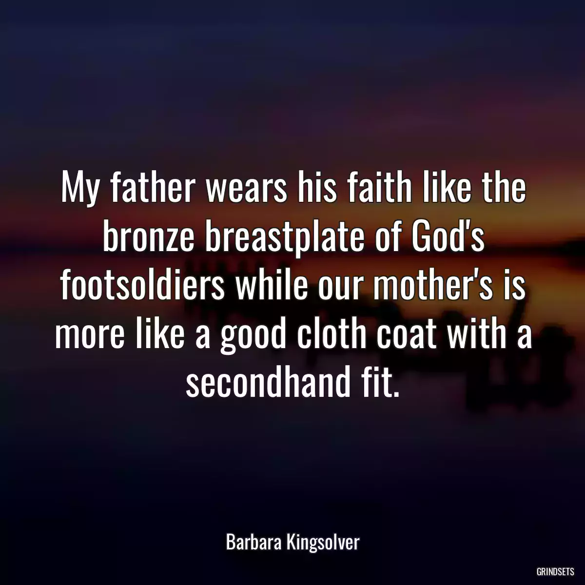 My father wears his faith like the bronze breastplate of God\'s footsoldiers while our mother\'s is more like a good cloth coat with a secondhand fit.