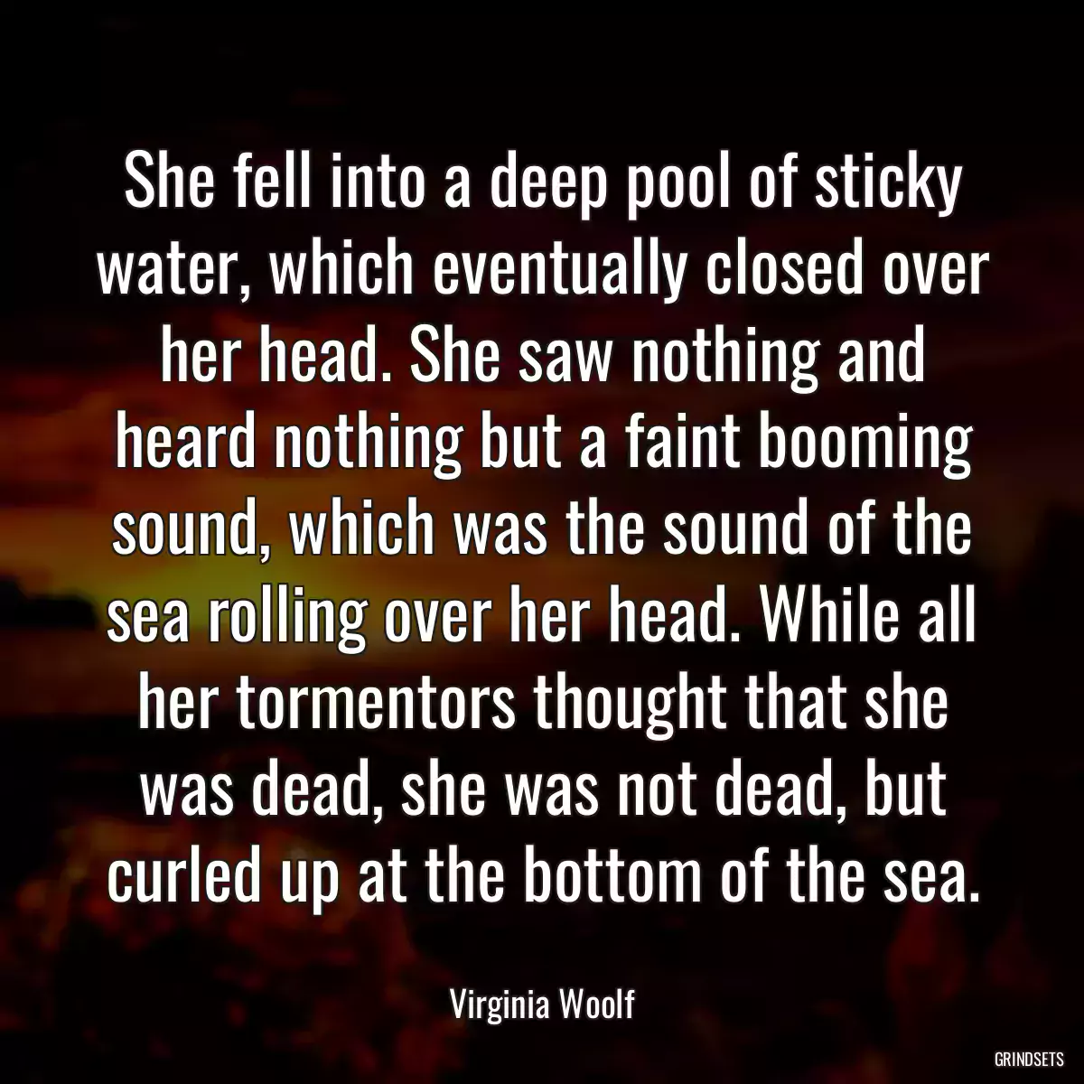 She fell into a deep pool of sticky water, which eventually closed over her head. She saw nothing and heard nothing but a faint booming sound, which was the sound of the sea rolling over her head. While all her tormentors thought that she was dead, she was not dead, but curled up at the bottom of the sea.