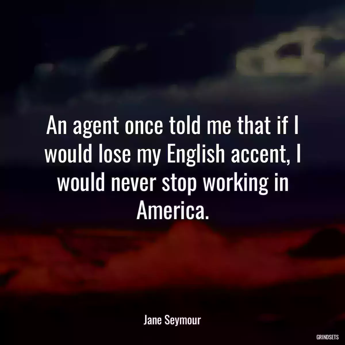 An agent once told me that if I would lose my English accent, I would never stop working in America.