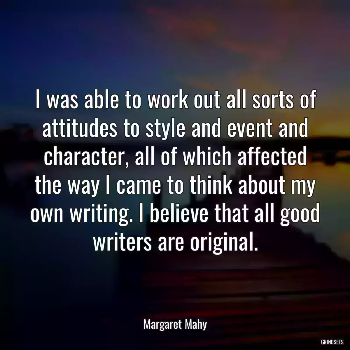 I was able to work out all sorts of attitudes to style and event and character, all of which affected the way I came to think about my own writing. I believe that all good writers are original.